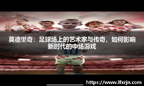 莫德里奇：足球场上的艺术家与传奇，如何影响新时代的中场游戏