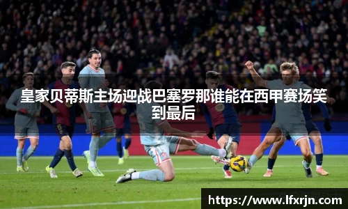 皇家贝蒂斯主场迎战巴塞罗那谁能在西甲赛场笑到最后