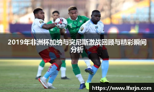 2019年非洲杯加纳与突尼斯激战回顾与精彩瞬间分析